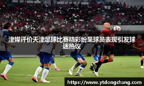 津媒评价天津足球比赛精彩纷呈球员表现引发球迷热议