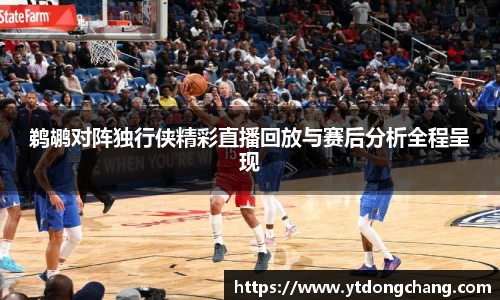 鹈鹕对阵独行侠精彩直播回放与赛后分析全程呈现