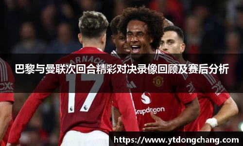 巴黎与曼联次回合精彩对决录像回顾及赛后分析